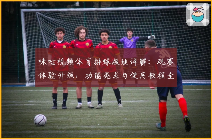 咪咕视频体育排球版块详解：观赛体验升级，功能亮点与使用教程全解析