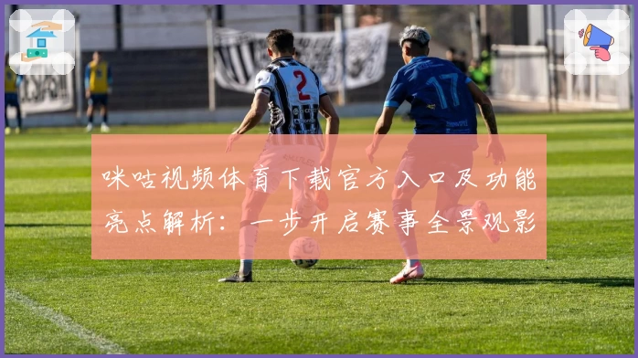 咪咕视频体育下载官方入口及功能亮点解析：一步开启赛事全景观影体验