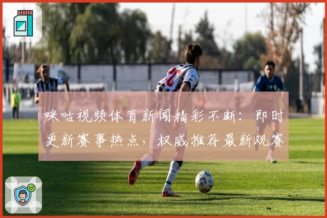 咪咕视频体育新闻精彩不断：即时更新赛事热点，权威推荐最新观赛指南