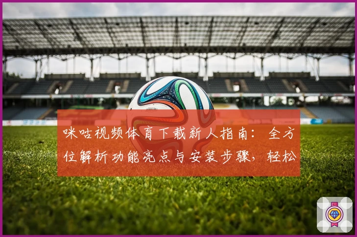 咪咕视频体育下载新人指南：全方位解析功能亮点与安装步骤，轻松畅享赛事精彩