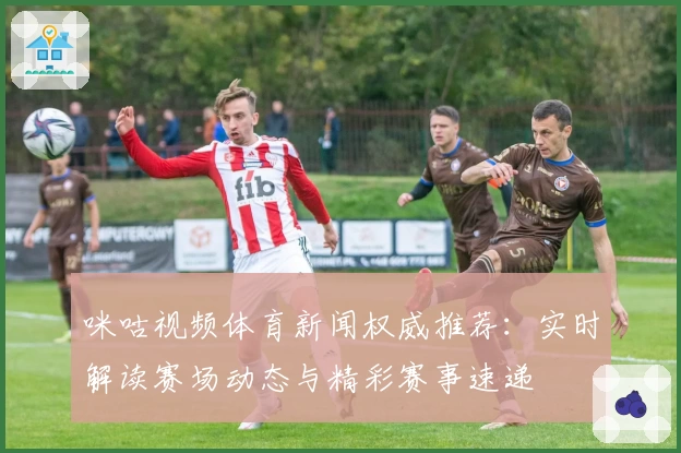 咪咕视频体育新闻权威推荐:实时解读赛场动态与精彩赛事速递