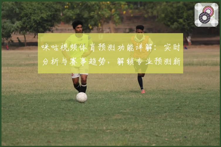 咪咕视频体育预测功能详解：实时分析与赛事趋势，解锁专业预测新体验