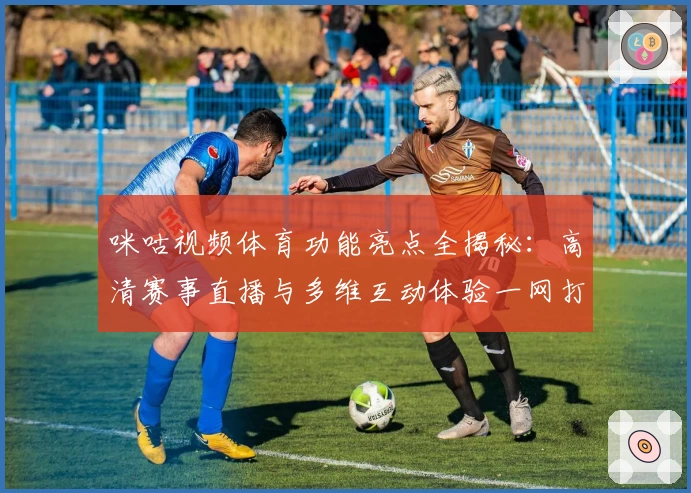 咪咕视频体育功能亮点全揭秘：高清赛事直播与多维互动体验一网打尽