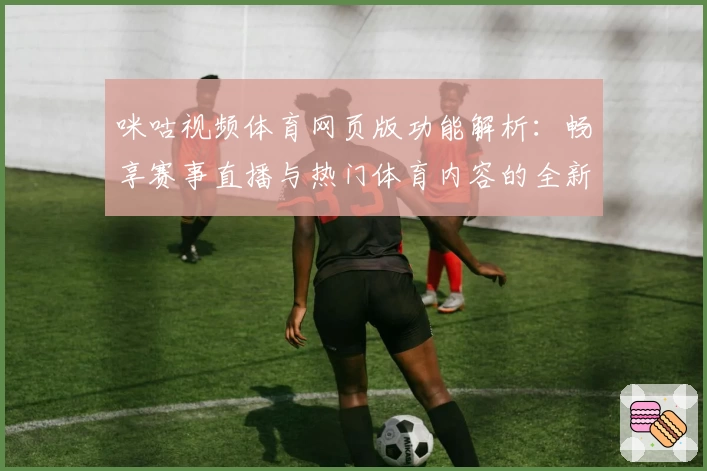 咪咕视频体育网页版功能解析：畅享赛事直播与热门体育内容的全新打开方式