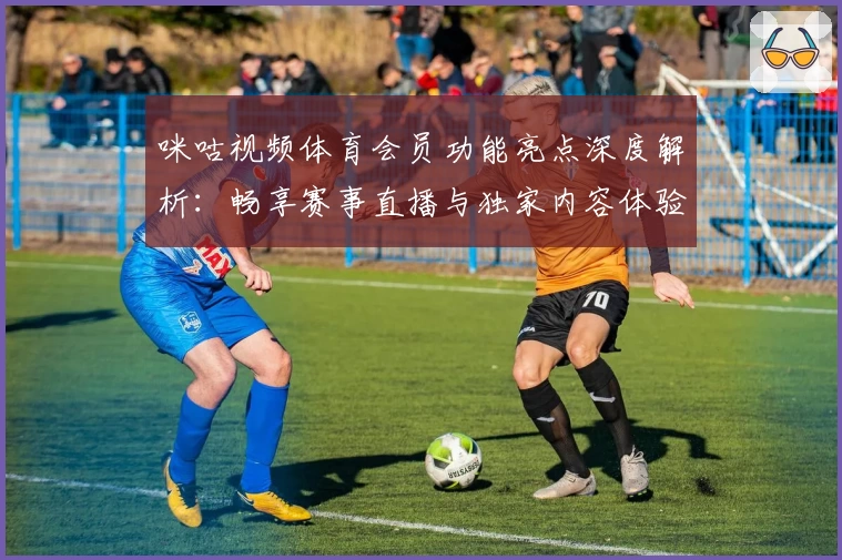 咪咕视频体育会员功能亮点深度解析：畅享赛事直播与独家内容体验