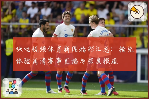 咪咕视频体育新闻精彩汇总：抢先体验高清赛事直播与深度报道
