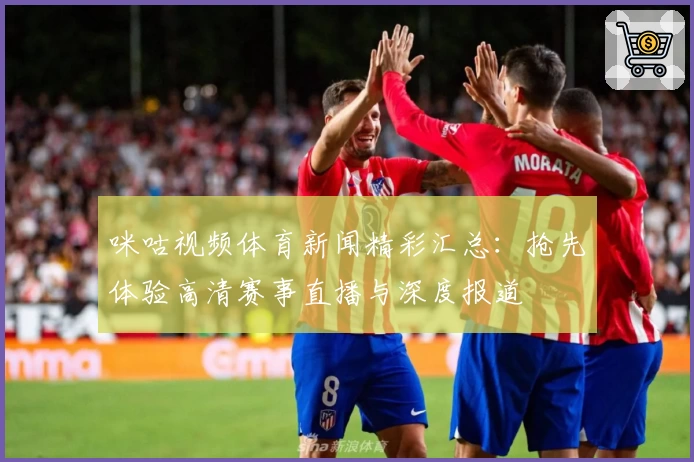 咪咕视频体育新闻精彩汇总：抢先体验高清赛事直播与深度报道